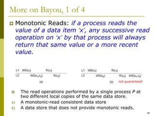 38
More on Bayou, 1 of 4
 Monotonic Reads: if a process reads the
value of a data item ‘x’, any successive read
operation on ‘x’ by that process will always
return that same value or a more recent
value.
 The read operations performed by a single process P at
two different local copies of the same data store.
a) A monotonic-read consistent data store
b) A data store that does not provide monotonic reads.
not guaranteed!
 