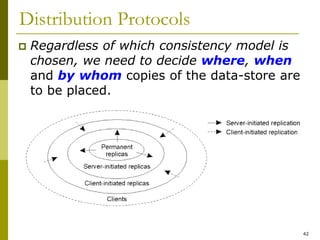 42
Distribution Protocols
 Regardless of which consistency model is
chosen, we need to decide where, when
and by whom copies of the data-store are
to be placed.
 