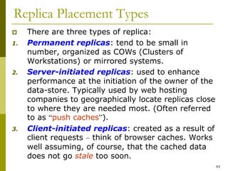 43
Replica Placement Types
 There are three types of replica:
1. Permanent replicas: tend to be small in
number, organized as COWs (Clusters of
Workstations) or mirrored systems.
2. Server-initiated replicas: used to enhance
performance at the initiation of the owner of the
data-store. Typically used by web hosting
companies to geographically locate replicas close
to where they are needed most. (Often referred
to as “push caches”).
3. Client-initiated replicas: created as a result of
client requests – think of browser caches. Works
well assuming, of course, that the cached data
does not go stale too soon.
 