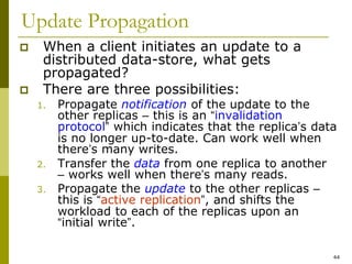 44
Update Propagation
 When a client initiates an update to a
distributed data-store, what gets
propagated?
 There are three possibilities:
1. Propagate notification of the update to the
other replicas – this is an “invalidation
protocol” which indicates that the replica’s data
is no longer up-to-date. Can work well when
there’s many writes.
2. Transfer the data from one replica to another
– works well when there’s many reads.
3. Propagate the update to the other replicas –
this is “active replication”, and shifts the
workload to each of the replicas upon an
“initial write”.
 