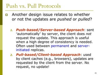 45
Push vs. Pull Protocols
 Another design issue relates to whether
or not the updates are pushed or pulled?
1. Push-based/Server-based Approach: sent
“automatically” by server, the client does not
request the update. This approach is useful
when a high degree of consistency is needed.
Often used between permanent and server-
initiated replicas.
2. Pull-based/Client-based Approach: used
by client caches (e.g., browsers), updates are
requested by the client from the server. No
request, no update!
 