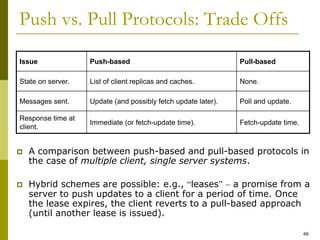 46
Push vs. Pull Protocols: Trade Offs
 A comparison between push-based and pull-based protocols in
the case of multiple client, single server systems.
 Hybrid schemes are possible: e.g., “leases” – a promise from a
server to push updates to a client for a period of time. Once
the lease expires, the client reverts to a pull-based approach
(until another lease is issued).
Issue Push-based Pull-based
State on server. List of client replicas and caches. None.
Messages sent. Update (and possibly fetch update later). Poll and update.
Response time at
client.
Immediate (or fetch-update time). Fetch-update time.
 