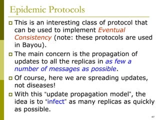47
Epidemic Protocols
 This is an interesting class of protocol that
can be used to implement Eventual
Consistency (note: these protocols are used
in Bayou).
 The main concern is the propagation of
updates to all the replicas in as few a
number of messages as possible.
 Of course, here we are spreading updates,
not diseases!
 With this “update propagation model”, the
idea is to “infect” as many replicas as quickly
as possible.
 