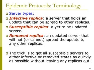 48
Epidemic Protocols: Terminology
 Server types:
 Infective replica: a server that holds an
update that can be spread to other replicas.
 Susceptible replica: a yet to be updated
server.
 Removed replica: an updated server that
will not (or cannot) spread the update to
any other replicas.
 The trick is to get all susceptible servers to
either infective or removed states as quickly
as possible without leaving any replicas out.
 