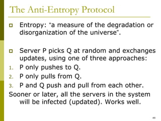 49
The Anti-Entropy Protocol
 Entropy: “a measure of the degradation or
disorganization of the universe”.
 Server P picks Q at random and exchanges
updates, using one of three approaches:
1. P only pushes to Q.
2. P only pulls from Q.
3. P and Q push and pull from each other.
Sooner or later, all the servers in the system
will be infected (updated). Works well.
 