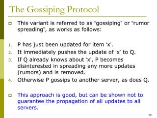 50
The Gossiping Protocol
 This variant is referred to as “gossiping” or “rumor
spreading”, as works as follows:
1. P has just been updated for item ‘x’.
2. It immediately pushes the update of ‘x’ to Q.
3. If Q already knows about ‘x’, P becomes
disinterested in spreading any more updates
(rumors) and is removed.
4. Otherwise P gossips to another server, as does Q.
 This approach is good, but can be shown not to
guarantee the propagation of all updates to all
servers.
 