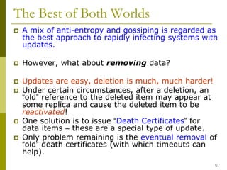 51
The Best of Both Worlds
 A mix of anti-entropy and gossiping is regarded as
the best approach to rapidly infecting systems with
updates.
 However, what about removing data?
 Updates are easy, deletion is much, much harder!
 Under certain circumstances, after a deletion, an
“old” reference to the deleted item may appear at
some replica and cause the deleted item to be
reactivated!
 One solution is to issue “Death Certificates” for
data items – these are a special type of update.
 Only problem remaining is the eventual removal of
“old” death certificates (with which timeouts can
help).
 