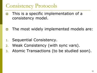 52
Consistency Protocols
 This is a specific implementation of a
consistency model.
 The most widely implemented models are:
1. Sequential Consistency.
2. Weak Consistency (with sync vars).
3. Atomic Transactions (to be studied soon).
 