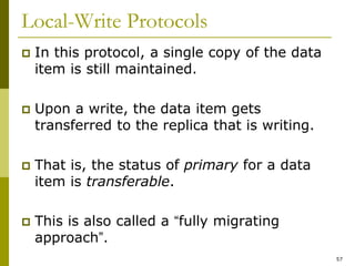 57
Local-Write Protocols
 In this protocol, a single copy of the data
item is still maintained.
 Upon a write, the data item gets
transferred to the replica that is writing.
 That is, the status of primary for a data
item is transferable.
 This is also called a “fully migrating
approach”.
 