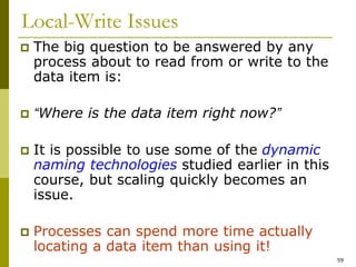 59
Local-Write Issues
 The big question to be answered by any
process about to read from or write to the
data item is:
 “Where is the data item right now?”
 It is possible to use some of the dynamic
naming technologies studied earlier in this
course, but scaling quickly becomes an
issue.
 Processes can spend more time actually
locating a data item than using it!
 