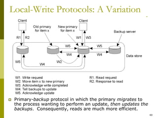 60
Local-Write Protocols: A Variation
 Primary-backup protocol in which the primary migrates to
the process wanting to perform an update, then updates the
backups. Consequently, reads are much more efficient.
 