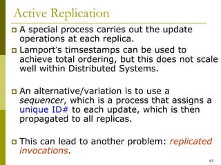 62
Active Replication
 A special process carries out the update
operations at each replica.
 Lamport’s timsestamps can be used to
achieve total ordering, but this does not scale
well within Distributed Systems.
 An alternative/variation is to use a
sequencer, which is a process that assigns a
unique ID# to each update, which is then
propagated to all replicas.
 This can lead to another problem: replicated
invocations.
 