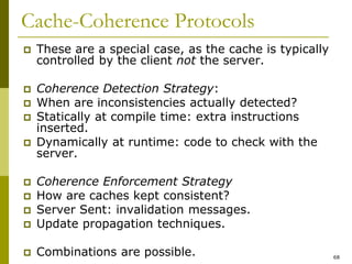 68
Cache-Coherence Protocols
 These are a special case, as the cache is typically
controlled by the client not the server.
 Coherence Detection Strategy:
 When are inconsistencies actually detected?
 Statically at compile time: extra instructions
inserted.
 Dynamically at runtime: code to check with the
server.
 Coherence Enforcement Strategy
 How are caches kept consistent?
 Server Sent: invalidation messages.
 Update propagation techniques.
 Combinations are possible.
 