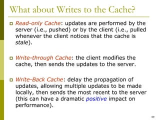 69
What about Writes to the Cache?
 Read-only Cache: updates are performed by the
server (i.e., pushed) or by the client (i.e., pulled
whenever the client notices that the cache is
stale).
 Write-through Cache: the client modifies the
cache, then sends the updates to the server.
 Write-Back Cache: delay the propagation of
updates, allowing multiple updates to be made
locally, then sends the most recent to the server
(this can have a dramatic positive impact on
performance).
 