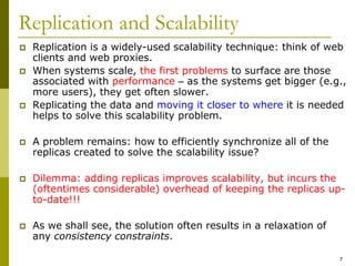 7
Replication and Scalability
 Replication is a widely-used scalability technique: think of web
clients and web proxies.
 When systems scale, the first problems to surface are those
associated with performance – as the systems get bigger (e.g.,
more users), they get often slower.
 Replicating the data and moving it closer to where it is needed
helps to solve this scalability problem.
 A problem remains: how to efficiently synchronize all of the
replicas created to solve the scalability issue?
 Dilemma: adding replicas improves scalability, but incurs the
(oftentimes considerable) overhead of keeping the replicas up-
to-date!!!
 As we shall see, the solution often results in a relaxation of
any consistency constraints.
 