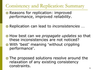 70
Consistency and Replication: Summary
 Reasons for replication: improved
performance, improved reliability.
 Replication can lead to inconsistencies …
 How best can we propagate updates so that
these inconsistencies are not noticed?
 With “best” meaning “without crippling
performance”.
 The proposed solutions resolve around the
relaxation of any existing consistency
constraints.
 