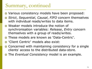 71
Summary, continued
 Various consistency models have been proposed:
 Strict, Sequential, Causal, FIFO concern themselves
with individual reads/writes to data items.
 Weaker models introduce the notion of
synchronisation variables: Release, Entry concern
themselves with a group of reads/writes.
 These models are known as “Data-Centric”.
 “Client Centric” models also exist:
 Concerned with maintaining consistency for a single
clients’ access to the distributed data-store.
 The Eventual Consistency model is an example.
 