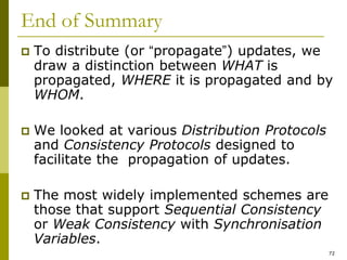 72
End of Summary
 To distribute (or “propagate”) updates, we
draw a distinction between WHAT is
propagated, WHERE it is propagated and by
WHOM.
 We looked at various Distribution Protocols
and Consistency Protocols designed to
facilitate the propagation of updates.
 The most widely implemented schemes are
those that support Sequential Consistency
or Weak Consistency with Synchronisation
Variables.
 