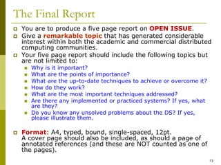 73
The Final Report
 You are to produce a five page report on OPEN ISSUE.
 Give a remarkable topic that has generated considerable
interest within both the academic and commercial distributed
computing communities.
 Your five page report should include the following topics but
are not limited to:
 Why is it important?
 What are the points of importance?
 What are the up-to-date techniques to achieve or overcome it?
 How do they work?
 What are the most important techniques addressed?
 Are there any implemented or practiced systems? If yes, what
are they?
 Do you know any unsolved problems about the DS? If yes,
please illustrate them.
 Format: A4, typed, bound, single-spaced, 12pt.
A cover page should also be included, as should a page of
annotated references (and these are NOT counted as one of
the pages).
 