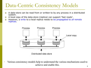 8
Data-Centric Consistency Models
 A data-store can be read from or written to by any process in a distributed
system.
 A local copy of the data-store (replica) can support “fast reads”.
 However, a write to a local replica needs to be propagated to all remote
replicas.
• Various consistency models help to understand the various mechanisms used to
achieve and enable this.
 