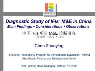 Diagnostic Study of IFIs ’  M&E in China   Main Findings  •  Considerations  •  Observations   中国 IFIs 项目 M&E 诊断 研究 主要发现  •  思考  •  启示 Shanghai International Program for Development Evaluation Training Asia-Pacific Finance and Development Center 200 Panlong Road-Shanghai, October 12, 2008 Chen Zhaoying 