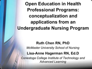 Open Education in Health
Professional Programs:
conceptualization and
applications from an
Undergraduate Nursing Program
Ruth Chen RN, PhD
McMaster University School of Nursing

Lisa-Anne Hagerman RN, Ed.D
Conestoga College Institute of Technology and
Advanced Learning

 