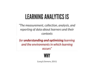 LEARNING ANALYTICS IS
“The measurement, collection, analysis, and
reporting of data about learners and their
contexts
for understanding and optimising learning
and the environments in which learning
occurs”
WHY
(Long & Siemens, 2011)
 