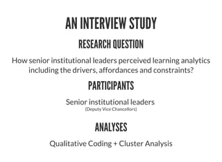 AN INTERVIEW STUDY
RESEARCH QUESTION
How senior institutional leaders perceived learning analytics
including the drivers, affordances and constraints?
PARTICIPANTS
Senior institutional leaders
(Deputy Vice Chancellors)
ANALYSES
Qualitative Coding + Cluster Analysis
 