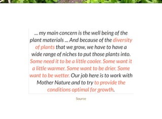 ... my main concern is the well being of the
plant materials ... And because of the diversity
of plants that we grow, we have to have a
wide range of niches to put those plants into.
Some need it to be a little cooler. Some want it
a little warmer. Some want to be drier. Some
want to be wetter. Our job here is to work with
Mother Nature and to try to provide the
conditions optimal for growth.
Source
 
