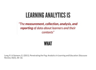 LEARNING ANALYTICS IS
“The measurement, collection, analysis, and
reporting of data about learners and their
contexts”
WHAT
Long, P., & Siemens, G. (2011). Penetrating the Fog: Analytics in Learning and Education. Educause
Review, 46(5), 30–32.
 