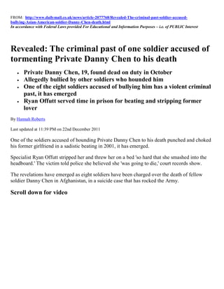 FROM: http://www.dailymail.co.uk/news/article-2077768/Revealed-The-criminal-past-soldier-accused-
bullying-Asian-American-soldier-Danny-Chen-death.html
In accordance with Federal Laws provided For Educational and Information Purposes – i.e. of PUBLIC Interest




Revealed: The criminal past of one soldier accused of
tormenting Private Danny Chen to his death
      Private Danny Chen, 19, found dead on duty in October
      Allegedly bullied by other soldiers who hounded him
      One of the eight soldiers accused of bullying him has a violent criminal
       past, it has emerged
      Ryan Offutt served time in prison for beating and stripping former
       lover
By Hannah Roberts

Last updated at 11:39 PM on 22nd December 2011

One of the soldiers accused of hounding Private Danny Chen to his death punched and choked
his former girlfriend in a sadistic beating in 2001, it has emerged.

Specialist Ryan Offutt stripped her and threw her on a bed 'so hard that she smashed into the
headboard.' The victim told police she believed she 'was going to die,' court records show.

The revelations have emerged as eight soldiers have been charged over the death of fellow
soldier Danny Chen in Afghanistan, in a suicide case that has rocked the Army.

Scroll down for video
 