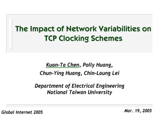 The Impact of Network Variabilities on
             TCP Clocking Schemes


                       Kuan-Ta Chen, Polly Huang,
                  Chun-Ying Huang, Chin-Laung Lei

                Department of Electrical Engineering
                    National Taiwan University


Global Internet 2005                                   Mar. 19, 2005
 