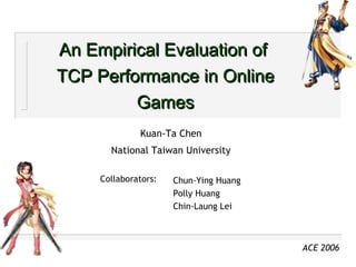 An Empirical Evaluation of  TCP Performance in Online Games Kuan-Ta Chen National Taiwan University Chun-Ying Huang  Polly Huang Chin-Laung Lei Collaborators: ACE 2006 