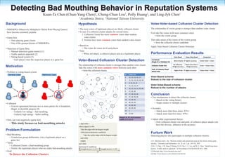 Detecting Bad Mouthing Behavior in Reputation Systems
                                        Kuan-Ta Chen (Chun-Yang Chen) , Cheng-Chun Lou , Polly Huang , and Ling-Jyh Chen
                                                                                                                     1                                                            2                             2                                           1
                                                                          1
                                                                              Academia Sinica, 2National Taiwan University
Background                                                                Hypothesis                                                                                                                                Votee-Voter-based Collusion Cluster Detection
• MMORPGs (Massively Multiplayer Online Role-Playing Games)               • The most voters of legitimate players are likely collusion cluster                                                                      The relationship of victim group is stronger than random votee cluster
  have become extremely popular                                           • In case if a collusion cluster attacks for several times
                                                                                                                                                                                                                    First take the votees with more common voters
                                                                              1. Collusion Cluster has more common votees than random
                                                                                                                                                                                                                         • form the victim group
• Game bots                                                                      voter cluster
   ○ Auto-playing game clients                                                2. Victims have more common voters than random votee cluster                                                                          Then take union of the voters of the victim group
   ○ One of the greatest threats of MMORPGs                                                                                                                                                                            • form the collusion cluster candidate
                                                                          • Based-on                                                                                                                                Apply Voter-based Collusion Cluster Detection
• Detection of Game Bots                                                      ○ The voters & votees id of each player
   ○ Manual detection (game master) [1]                                   • Note
   ○ Traffic analysis approach [2]                                            ○ When not attack, a collusive player acts as a legitimate player                                                                     Performance Evaluation Results
   ○ Voting-based system [3]                                                                                                                                                                                                                        Voter-Based      Votee-Voter-Based        Comparison
       - Each player votes the suspicious player as a game bot            Voter-Based Collusion Cluster Detection                                                                                                    # of Attack
                                                                                                                                                                                                                     (Single CC or Multiple CC)
                                                                                                                                                                                                                                                    More attacks  higher accuracy       Votee-Voter > Voter

                                                                          The relationship of collusion cluster is stronger than random voter cluster                                                                                              No influence     Need more than 3
Motivation                                                                Take the voters with more common votees between each other
                                                                                                                                                                                                                     Collusion Cluster Size
                                                                                                                                                                                                                                                  high accuracy     high accuracy
                                                                                                                                                                                                                                                                                         Voter > Votee-Voter

                                                                                                                                                                                                                     Prob. of Collusive Player
                                                                             • form the collusion cluster.                                                                                                           Attack Vote
                                                                                                                                                                                                                                                    Higher Prob.  higher accuracy       Votee-Voter > Voter
• Problem in voting-based system
  General Case                         Malicious Case                                          3                                                                                  ID   Votee List
                                                                                                                                           4
                                                                                                                                                                            1     1    11, 12, 13, 14, 17           Voter-Based scheme:
                                                                                                                                                           5
                                                                                                        4                    2
                                                                                                                                                                                  2    11, 12, 13, 14, 15, 18       Robust to the size of collusion cluster
                                                                                  1                                              4                                                3    9, 13, 14, 15
                                                                                                        4                3                     3
                                                                                                                                                                                  4    11, 12, 13, 14               Voter-Votee-Based scheme:
                  BOT




                                                          BOT




                                                                                                                                                                    1                                               Robust to the number of attacks
         BO
                        BO
                                               BO
                                                                 BO                            2                                      4                                 1         5    12, 13, 14, 15, 25, 60
                                                                           1
                          T                                         T
           T                                      T
                                                                                                                             2                                 1                  9    17, 25, 30

        BO T                                   B OT
                                                                                      1
                                                                                                            3
                                                                                                                                           3
                                                                                                                                                                   18
                                                                                                                                                                                  10   17, 18, 50, 56               Conclusion
                                                                              10                                                                                                  11   17, 18, 70, 44               • Two mechanisms to detect the collusion cluster
                 BOT                                     User
                                                                                                                     1                     1
                                                                                                                                                                                  12   17, 20, 35                       ○ Based on the voting history
                                                                                                                                                       1
• Collusion                                                                                                                      13
                                                                                                                                                                                  13   40, 45, 50                       ○ Single cluster or multiple clusters
                                                                                                                1                                                                 14   55, 80, 90
   ○ A secret agreement between two or more parties for a fraudulent,
                                                                                          17
                                                                                                                                                            9
                                                                                                                                 1
      illegal, or deceitful purpose [4]                                                                     1                                  1
                                                                                                                                                                                  15   20, 30, 40                   • Accuracy
         - Unfairly low ratings – bad mouthing
                                                                                                   14
                                                                                                                                                   1        1
                                                                                                                                                                                  17   1                                ○ Attack more than three times: 83%+
                                                                                      1
         - Unfairly high ratings – ballot stuffing                                                                                                                                18   17, 60                           ○ Attack more than five times: 97%+
                                                                                                                                      15       1       12
                                                                                                                11                                                          Weight (A, B): # of common
• Only can vote negatively (game bot)                                         1                                                                                             votees of A and B                       • Adjust other experimental factors
                                                                                                                                                                                                                       ○ Only collusion cluster size and prob. of collusive player attack vote
   ○ This study focuses on bad-mouthing                 attacks           < Algorithm >
                                                                                                                                                                                                                         have the obvious influence to the accuracy
                                                                          while ( edge(G ) ∉ Φ )
Problem Formulation                                                         Take the edge with the largest weight

• Bad-Mouthing
                                                                            while (not termination condition )                                                                                                      Furture Work
                                                                                Take the outlier edge with the largest weight                                                                                       Detecting players who participate in multiple collusion clusters
    ○ A malicious group deliberately vote a legitimate player as a          end while
      game bot                                                              output                                                                                                                                  [1] I. MacInnes and L. Hu, “Business models and operational issues in the chinese online game
• Terms                                                                   end while                                                                                                                                 industry,” Telematics and Informatics, vol. 24, no. 2, pp. 130-144, 2007
    ○ Collusion Cluster: a bad-mouthing group                                                                                                                                                                       [2] K.-T. Chen, J.-W. Jiang, P. Huang, H.-H. Chu, C.-L. Lei, and W.-C. Chen, “Identifying mmor-
                                                                          Terminal Condition:
    ○ Victim: the legitimate players who are under bad-mouthing attacks   ∑{weight (u,v) | u, v ⊂ S ' } − ∑{weight (u,v) | u, v ⊂ S} < a                                                                            pg bots: A traffic analysis approach,” in Proceedings of ACM SIGCHI ACE, 2006
• Goal                                                                                                                       S                                                                                      [3] Blizzard, http://www.blizzard.com/war3/
   To Detect the Collusion Clusters                                                                                                                                                                                 [4] http://www.answers.com/collusion?cat=biz-fin
 