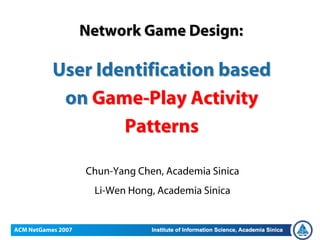 May 31, 2007


                    Network Game Design:

               User Identification based
                on Game-Play Activity
                       Patterns

                    Chun-Yang Chen, Academia Sinica
                     Li-Wen Hong, Academia Sinica


ACM NetGames 2007
 