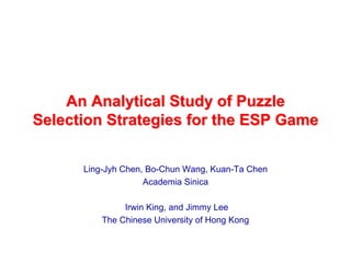 An Analytical Study of Puzzle
Selection Strategies for the ESP Game


      Ling-Jyh Chen, Bo-Chun Wang, Kuan-Ta Chen
                    Academia Sinica

               Irwin King, and Jimmy Lee
          The Chinese University of Hong Kong
 