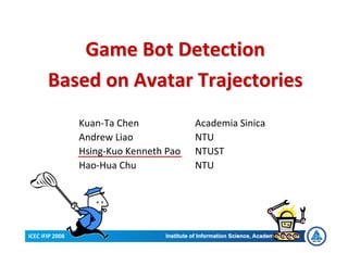 Game Bot Detection
       Based on Avatar Trajectories
                 Kuan-Ta Chen            Academia Sinica
                 Andrew Liao             NTU
                 Hsing-Kuo Kenneth Pao   NTUST
                 Hao-Hua Chu             NTU




ICEC IFIP 2008
 