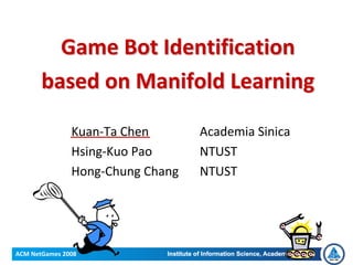 Game Bot Identification 
       based on Manifold Learning

               Kuan‐Ta Chen       Academia Sinica
               Hsing‐Kuo Pao      NTUST
               Hong‐Chung Chang   NTUST




ACM NetGames 2008
 