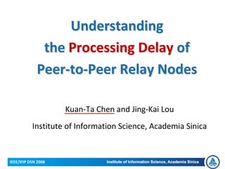 Understanding 
              the Processing Delay of 
             Peer‐to‐Peer Relay Nodes

                     Kuan‐Ta Chen and Jing‐Kai Lou
           Institute of Information Science, Academia Sinica


IEEE/IFIP DSN 2008
 
