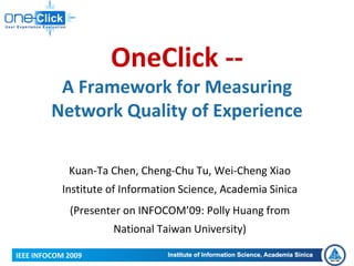 OneClick ‐‐
          A Framework for Measuring 
         Network Quality of Experience

             Kuan‐Ta Chen, Cheng‐Chu Tu, Wei‐Cheng Xiao 
           Institute of Information Science, Academia Sinica
             (Presenter on INFOCOM’09: Polly Huang from 
                     National Taiwan University)

IEEE INFOCOM 2009
 
