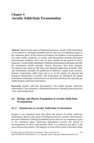 Chapter 4
Aerobic Solid-State Fermentation
Abstract Based on the nature of biological processes, aerobic solid fermentation
can be defined as a biological metabolic process that uses air containing oxygen as
the continuous phase. In the natural environment, the majority of microorganisms
live under aerobic conditions, so aerobic solid fermentation simulates the natural
environmental condition, and it may be more suitable for the growth of micro-
organisms. Current model simulations of different fermentation technologies describe
the fermentation transfer principle. Various bioreactors have been designed,
investigated, and scaled up. The large-scale industrial application of aerobic solid-
state fermentation concludes the production of antibiotics, organic acids, enzymes,
biofeeds, biopesticides, edible fungi, and so on. In this chapter, the physical and
biological characteristics of aerobic solid fermentation are introduced; the related
fermentation technologies and bioreactors are described and discussed, especially gas
double dynamic solid-state fermentation.
Keywords Aerobic solid-state fermentation • Gas double dynamic solid-state
fermentation • Tray bioreactor • Packed bed bioreactor • Rotating drum bioreactor
• Gas-solid fluidized beds
4.1 Biology and Physics Foundation of Aerobic Solid-State
Fermentation
4.1.1 Introduction to Aerobic Solid-State Fermentation
Oxygen is one important factor that affects the process of aerobic solid-state
fermentation. Based on the nature of biological processes, aerobic solid fermenta-
tion can be defined as a biological metabolic process that uses air containing oxygen
as the continuous phase. Solid-state fermentation involves the growth of
microorganisms on moist solid particles. There is a continuous gas phase in the
space between the particles. The majority of water of the system is absorbed within
H. Chen, Modern Solid State Fermentation: Theory and Practice,
DOI 10.1007/978-94-007-6043-1_4, # Springer Science+Business Media Dordrecht 2013
141
 