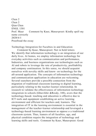 Chen 2
Chen 2
Qian Chen
ENGL 1301
Prof. Maur Comment by Kaur, Manavpreet: Kindly spell my
name correctly
2020/6/1
Proofread the essay
Technology Integration for Faculties in and Education
Comment by Kaur, Manavpreet: Not in bold letters
We identify that information technology is an integration of our
daily lives. At homes, we employ information technology for
everyday activities such as communication and performance,
Industries, and business organizations use technologies such as
AI and robots to leverage the rate of productivity, profitability
and company continuation. In this sense, we should acquaint
ourselves with novelty skills and know- on technology for the
all-around application. The concepts of information technology
and communication application in education are welcoming.
Several searchers provide a possible connection from the
migration of traditional classroom learning to digital learning,
particularly relating to the teacher-learner relationship. In
research to validate the effectiveness of information technology
integration in schools (Ghavifekr &Rosdy, 188), avers that the
technology-based- teaching and education is effective due to
ICT tools and equipment establishing an active learning
environment and efficient for teachers and, learners. The
integration of IT in the learning environment is essential in the
management of the teacher-learner relationship and leveraged a
technology-based learning environment as oppose o a traditional
classroom system. Thus, leaners of all faculties, age, and
physical condition require the integration of technology and
learning skills and tools. Comment by Kaur, Manavpreet: Good
 