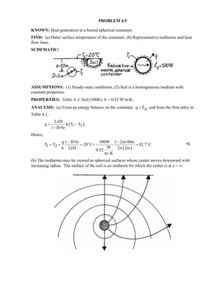 PROBLEM 4.9 
KNOWN: Heat generation in a buried spherical container. 
FIND: (a) Outer surface temperature of the container, (b) Representative isotherms and heat 
flow lines. 
SCHEMATIC: 
ASSUMPTIONS: (1) Steady-state conditions, (2) Soil is a homogeneous medium with 
constant properties. 
PROPERTIES: Table A-3, Soil (300K): k = 0.52 W/m⋅K. 
ANALYSIS: (a) From an energy balance on the container, q = E g 
and from the first entry in 
T 
able 4.1, 
q 2 D k T 
( 1 2 ) 
l D/4z 
T . 
π 
= − 
− 
Hence, 
− − 
T T q 1 D/4z 20 C+ 500W 1 2m/40m W 92.7 C k 2 D 0.52 2 2m 
D D  
= + = = 
1 2 ( ) 
π π 
m ⋅ 
K 
(b) The isotherms may be viewed as spherical surfaces whose center moves downward with 
increasing radius. The surface of the soil is an isotherm for which the center is at z = ∞. 
 
