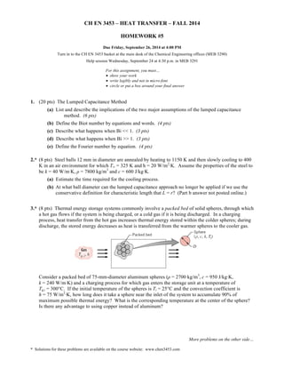 CH EN 3453 – HEAT TRANSFER – FALL 2014 
Turn in to the CH EN 3453 basket at the main desk of the Chemical Engineering offices (MEB 3290) 
Help session Wednesday, September 24 at 4:30 p.m. in MEB 3291 
(a) List and describe the implications of the two major assumptions of the lumped capacitance 
2.* (8 pts) Steel balls 12 mm in diameter are annealed by heating to 1150 K and then slowly cooling to 400 
K in an air environment for which T∞ = 325 K and h = 20 W/m2·K. Assume the properties of the steel to 
be k = 40 W/m·K, ρ = 7800 kg/m3 and c = 600 J/kg·K. 
(a) Estimate the time required for the cooling process. 
(b) At what ball diameter can the lumped capacitance approach no longer be applied if we use the 
conservative definition for characteristic length that L = r? (Part b answer not posted online.) 
3.* (8 pts) Thermal energy storage systems commonly involve a packed bed of solid spheres, through which 
a hot gas flows if the system is being charged, or a cold gas if it is being discharged. In a charging 
process, heat transfer from the hot gas increases thermal energy stored within the colder spheres; during 
discharge, the stored energy decreases as heat is transferred from the warmer spheres to the cooler gas. 
Consider a packed bed of 75-mm-diameter aluminum spheres (ρ = 2700 kg/m3, c = 950 J/kg·K, 
k = 240 W/m·K) and a charging process for which gas enters the storage unit at a temperature of 
Tg,i = 300°C. If the initial temperature of the spheres is Ti = 25°C and the convection coefficient is 
h = 75 W/m2·K, how long does it take a sphere near the inlet of the system to accumulate 90% of 
maximum possible thermal energy? What is the corresponding temperature at the center of the sphere? 
Is there any advantage to using copper instead of aluminum? 
More problems on the other side… 
HOMEWORK #5 
Due Friday, September 26, 2014 at 4:00 PM 
For this assignment, you must… 
• show your work 
• write legibly and not in micro-font 
• circle or put a box around your final answer 
1. (20 pts) The Lumped Capacitance Method 
method. (6 pts) 
(b) Define the Biot number by equations and words. (4 pts) 
(c) Describe what happens when Bi << 1. (3 pts) 
(d) Describe what happens when Bi >> 1. (3 pts) 
(e) Define the Fourier number by equation. (4 pts) 
* Solutions for these problems are available on the course website: www.chen3453.com 
 