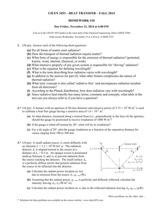 CH EN 3453 – HEAT TRANSFER – FALL 2014 
Due Friday, November 21, 2014 at 4:00 PM 
Turn in to the CH EN 3453 basket at the main desk of the Chemical Engineering offices (MEB 3290) 
Help session Wednesday, November 19 at 4:30 p.m. in MEB 2325 
(a) Do all forms of matter emit radiation? 
(b) Does the transport of thermal radiation require matter? 
(c) What form of energy is responsible for the emission of thermal radiation? (potential, 
(d) What intensive property of any given system is responsible for “driving” radiation? 
(e) What is the equation for defining wavelength? 
(f) What is the term describing how radiation varies with wavelength? 
(g) In addition to the answer for part (f), what other feature complicates the nature of 
(h) What term /concept is also called ‘radiative flux’ and encompasses radiation incident 
(i) According to the Planck distribution, how does radiation vary with wavelength? 
(j) Since radiative heat transfer has many terms, constants and concepts, what table in the 
2.* (10 pts) A furnace with an aperture of 20-mm diameter and emissive power of 3.72 × 105 W/m2 is used 
(a) At what distance, measured along a normal from (i.e., perpendicular to the face of) the aperture, 
should the gauge be positioned to receive irradiation of 1000 W/m2? 
(b) If the gauge is tilted off normal by 20°, what will be its irradiation? 
(c) For a tilt angle of 20°, plot the gauge irradiation as a function of the separation distance for 
(b) Assuming that the radiant power, q1→m, is perfectly and diffusely reflected, calculate the 
(c) Calculate the radiant power incident on A2 due to the reflected radiation leaving Am, qm→2 (μW) 
More problems on the other side… 
HOMEWORK #10 
1. (20 pts) Answer each of the following short questions: 
kinetic, wind, internal, chemical, or work) 
thermal radiation? 
from all directions? 
text can you always refer to if you have a question? 
to calibrate a heat flux gauge having a sensitive area of 1.6 × 10–5 m2. 
values ranging from 100 to 300 mm. 
3.* (10 pts) A small radiant source A1 emits diffusely with 
an intensity I1 = 1.2 × 105 
W/m2·sr. The radiation 
detector A2 is aligned normal to the source at a 
distance of Lo = 0.2 m. An opaque screen is positioned 
midway between A1 and A2 to prevent radiation from 
the source reaching the detector. The small surface Am 
is a perfectly diffuse mirror that permits radiation from 
the source to be reflected into the detector. 
(a) Calculate the radiant power incident on Am 
due to emission from the source A1, q1→m (W). 
intensity leaving Am, Im (W/m2·sr). 
* Solutions for these problems are available on the course website: www.chen3453.com 
 