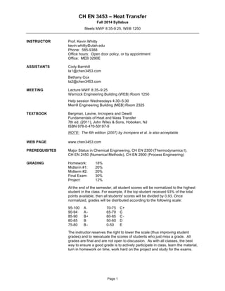 CH EN 3453 – Heat Transfer 
Fall 2014 Syllabus 
Meets MWF 8:35-9:25, WEB 1250 
Page 1 
INSTRUCTOR Prof. Kevin Whitty 
kevin.whitty utah.edu 
Phone: 585-9388 
Office hours: Open door policy, or by appointment 
Office: MEB 3290E 
ASSISTANTS Cody Barnhill 
ta1@chen3453.com 
Bethany Cox 
ta2@chen3453.com 
MEETING Lecture MWF 8:35–9:25 
Warnock Engineering Building (WEB) Room 1250 
Help session Wednesdays 4:30–5:30 
Merrill Engineering Building (MEB) Room 2325 
TEXTBOOK Bergman, Lavine, Incropera and Dewitt 
Fundamentals of Heat and Mass Transfer 
7th ed. (2011), John Wiley & Sons, Hoboken, NJ 
ISBN 978-0-470-50197-9 
NOTE: The 6th edition (2007) by Incropera et al. is also acceptable 
WEB PAGE www.chen3453.com 
PREREQUISITES Major Status in Chemical Engineering, CH EN 2300 (Thermodynamics I), 
CH EN 2450 (Numerical Methods), CH EN 2800 (Process Engineering) 
GRADING Homework: 18% 
Midterm #1: 20% 
Midterm #2: 20% 
Final Exam: 30% 
Project: 12% 
At the end of the semester, all student scores will be normalized to the highest 
student in the class. For example, if the top student received 93% of the total 
points available, then all students' scores will be divided by 0.93. Once 
normalized, grades will be distributed according to the following scale: 
95-100 A 70-75 C+ 
90-94 A - 65-70 C 
85-90 B+ 60-65 C - 
80-85 B 50-60 D 
75-80 B - 0-50 E 
The instructor reserves the right to lower the scale (thus improving student 
grades) and to reevaluate the scores of students who just miss a grade. All 
grades are final and are not open to discussion. As with all classes, the best 
way to ensure a good grade is to actively participate in class, learn the material, 
turn in homework on time, work hard on the project and study for the exams. 
 