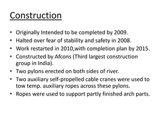 Construction
• Originally Intended to be completed by 2009.
• Halted over fear of stability and safety in 2008.
• Work restarted in 2010,with completion plan by 2015.
• Constructed by Afcons (Third largest construction
group in India).
• Two pylons erected on both sides of river.
• Two auxiliary self-propelled cable cranes were used to
tow temp. auxiliary ropes across these pylons.
• Ropes were used to support partly finished arch parts.
 