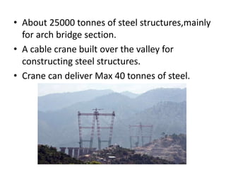 • About 25000 tonnes of steel structures,mainly
for arch bridge section.
• A cable crane built over the valley for
constructing steel structures.
• Crane can deliver Max 40 tonnes of steel.
 