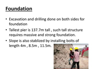Foundation
• Excavation and drilling done on both sides for
foundation
• Tallest pier is 137.7m tall , such tall structure
requires massive and strong foundation.
• Slope is also stablized by installing bolts of
length 4m , 8.5m , 11.5m.
 