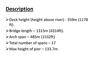 Description
Deck height (height above river) - 359m (1178
ft).
Bridge length – 1315m (4314ft).
Arch span – 485m (1532ft)
Total number of spans – 17
Max height of pier – 133.7m
 